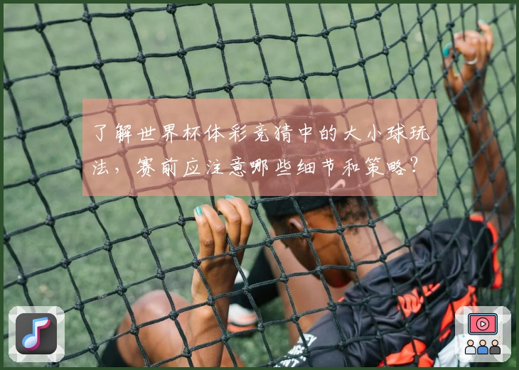 了解世界杯体彩竞猜中的大小球玩法，赛前应注意哪些细节和策略？