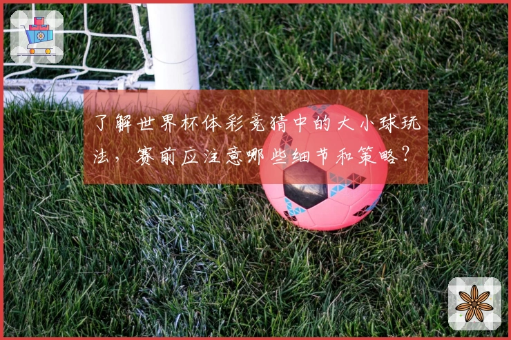 了解世界杯体彩竞猜中的大小球玩法，赛前应注意哪些细节和策略？